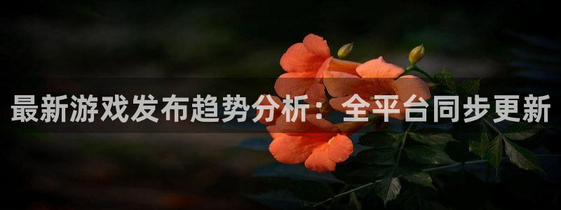 亿万28官网的奇趣腾讯是真的吗：最新游戏发布趋势分析：全平台同步更新