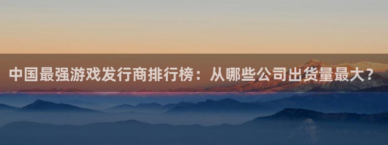 亿万28官网主管联3.7.9.9.7 主管：中国最强游戏发行商排行榜：从哪些公司出货量最大？