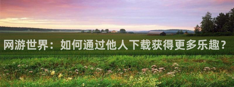 亿万28官网登录注册账号是什么：网游世界：如何通过他人下载获得更多乐趣？